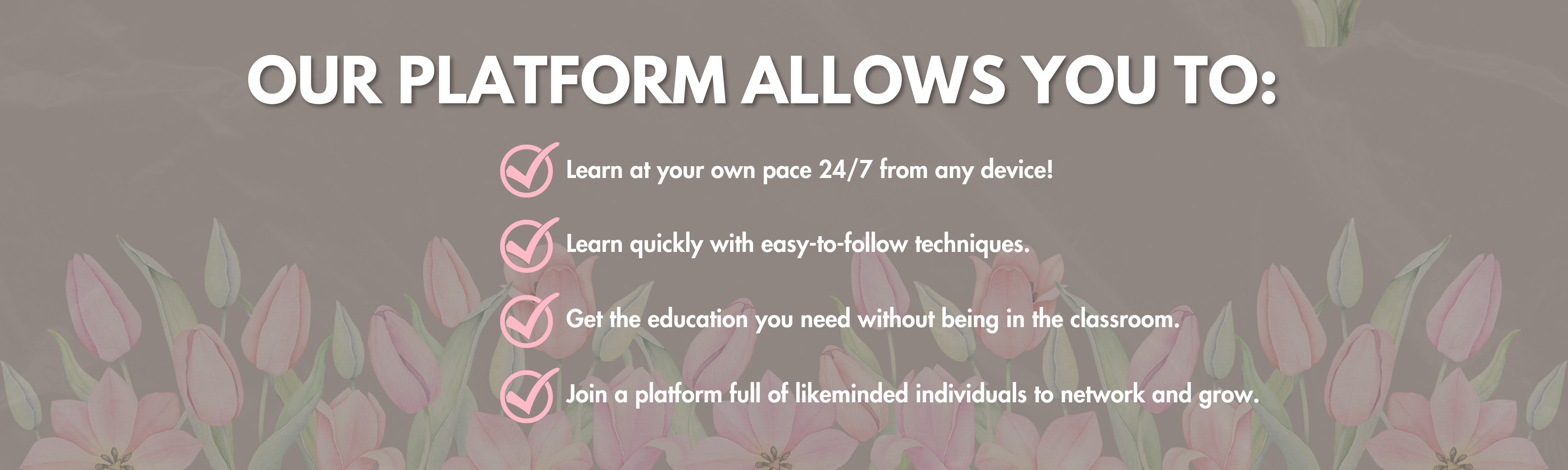 OUR PLATFORM ALLOWS YOU TO: Learn at your own pace 24/7 from any device! Learn quickly with easy-to-follow techniques. Get the education you need without being in the classroom. Join a platform full of likeminded individuals to network and grow.